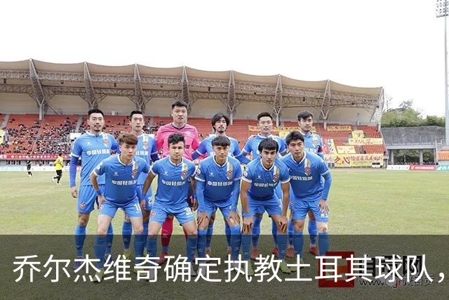 乔尔杰维奇确定执教土耳其球队，在中国男篮下课后 首度拿起教鞭！